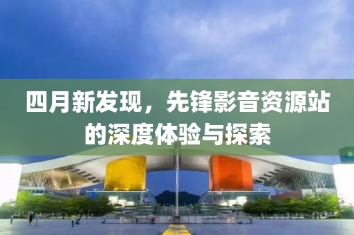 四月新发现，先锋影音资源站的深度体验与探索