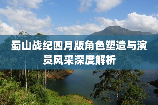 蜀山战纪四月版角色塑造与演员风采深度解析