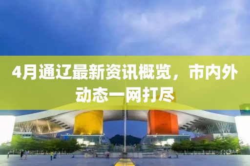 4月通辽最新资讯概览，市内外动态一网打尽