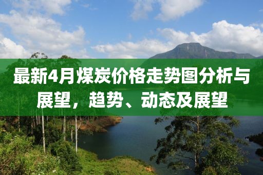 最新4月煤炭价格走势图分析与展望，趋势、动态及展望