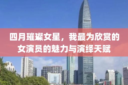 四月璀璨女星，我最为欣赏的女演员的魅力与演绎天赋