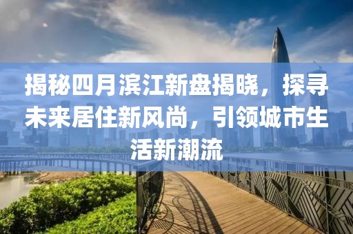 揭秘四月滨江新盘揭晓，探寻未来居住新风尚，引领城市生活新潮流
