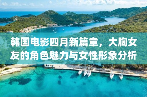 韩国电影四月新篇章，大胸女友的角色魅力与女性形象分析
