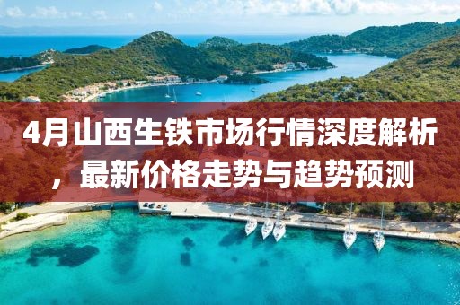 4月山西生铁市场行情深度解析，最新价格走势与趋势预测