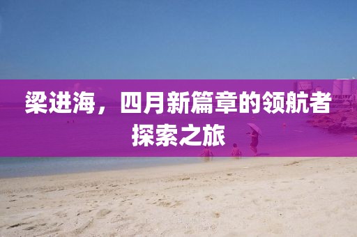 梁进海，四月新篇章的领航者探索之旅
