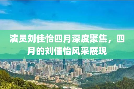 演员刘佳怡四月深度聚焦，四月的刘佳怡风采展现