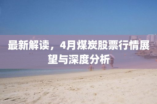 最新解读，4月煤炭股票行情展望与深度分析