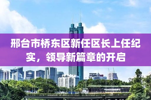 邢台市桥东区新任区长上任纪实，领导新篇章的开启