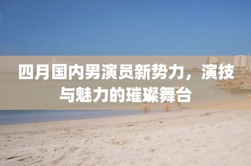 四月国内男演员新势力，演技与魅力的璀璨舞台