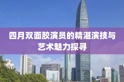 四月双面胶演员的精湛演技与艺术魅力探寻