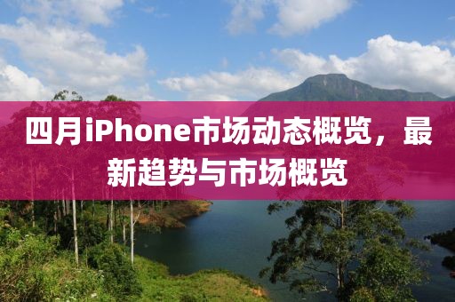 四月iPhone市场动态概览，最新趋势与市场概览