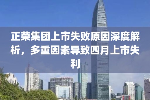 正荣集团上市失败原因深度解析，多重因素导致四月上市失利