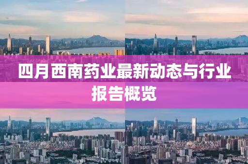 四月西南药业最新动态与行业报告概览