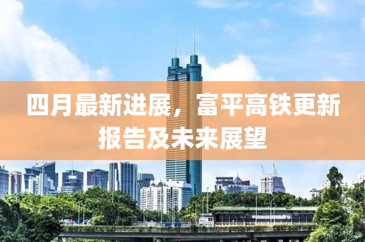 四月最新进展，富平高铁更新报告及未来展望