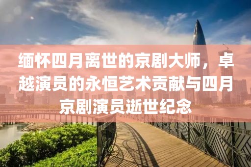 缅怀四月离世的京剧大师，卓越演员的永恒艺术贡献与四月京剧演员逝世纪念