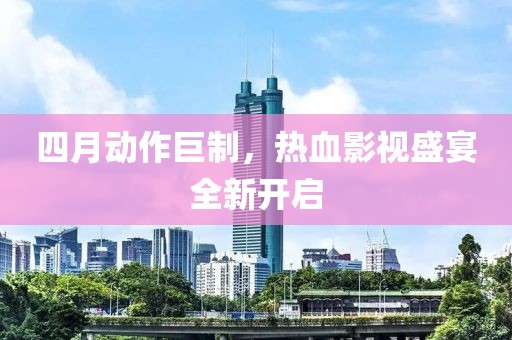 四月动作巨制，热血影视盛宴全新开启