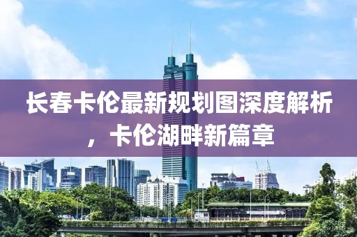 长春卡伦最新规划图深度解析，卡伦湖畔新篇章