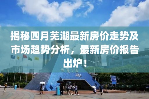揭秘四月芜湖最新房价走势及市场趋势分析，最新房价报告出炉！
