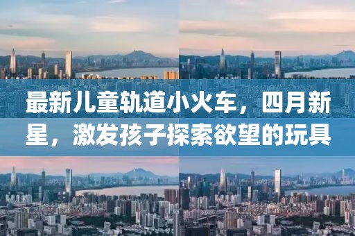 最新儿童轨道小火车，四月新星，激发孩子探索欲望的玩具