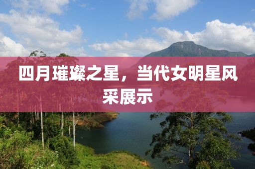 四月璀璨之星，当代女明星风采展示