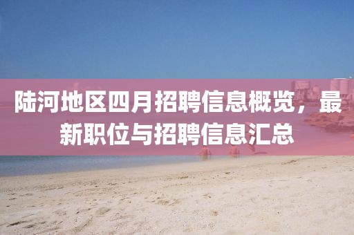陆河地区四月招聘信息概览，最新职位与招聘信息汇总
