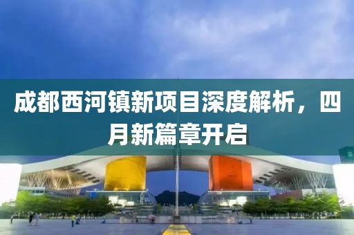 成都西河镇新项目深度解析，四月新篇章开启