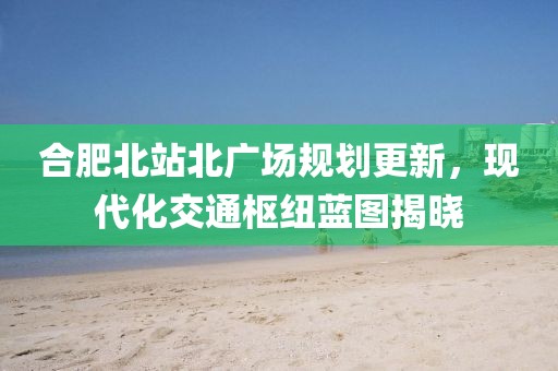合肥北站北广场规划更新，现代化交通枢纽蓝图揭晓