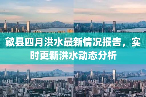 歙县四月洪水最新情况报告，实时更新洪水动态分析