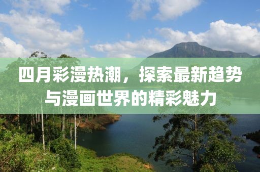 四月彩漫热潮，探索最新趋势与漫画世界的精彩魅力