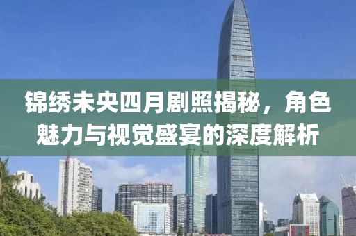锦绣未央四月剧照揭秘，角色魅力与视觉盛宴的深度解析