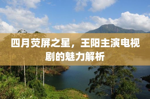 四月荧屏之星，王阳主演电视剧的魅力解析