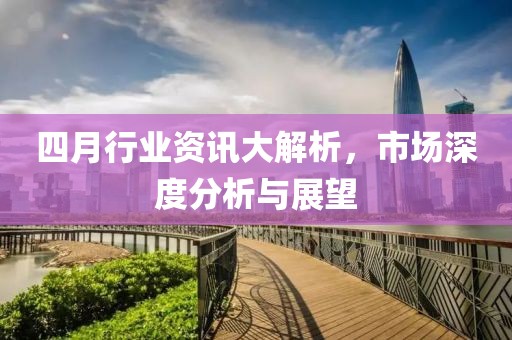 四月行业资讯大解析，市场深度分析与展望