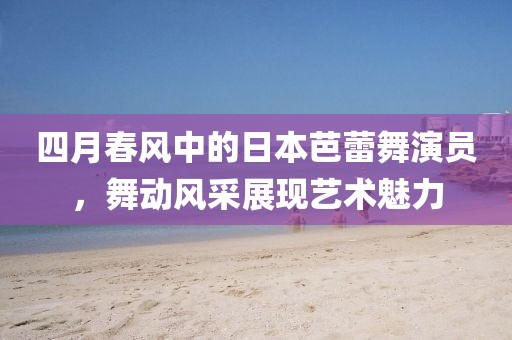 四月春风中的日本芭蕾舞演员，舞动风采展现艺术魅力