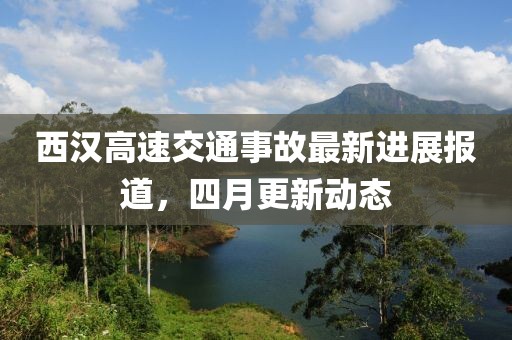 西汉高速交通事故最新进展报道，四月更新动态