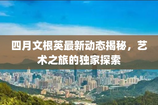 四月文根英最新动态揭秘，艺术之旅的独家探索