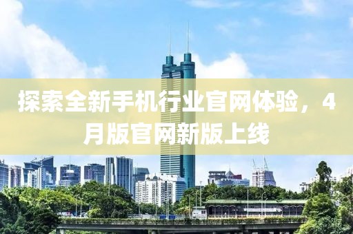 探索全新手机行业官网体验，4月版官网新版上线