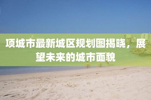 项城市最新城区规划图揭晓，展望未来的城市面貌