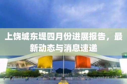 上饶城东堤四月份进展报告，最新动态与消息速递