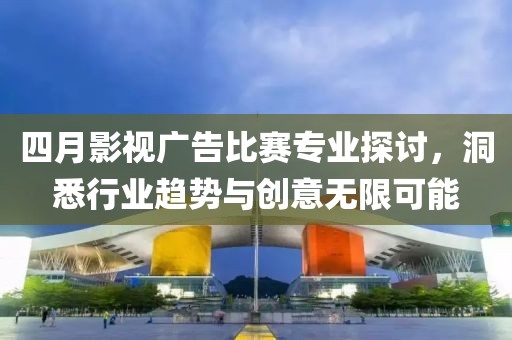 四月影视广告比赛专业探讨，洞悉行业趋势与创意无限可能