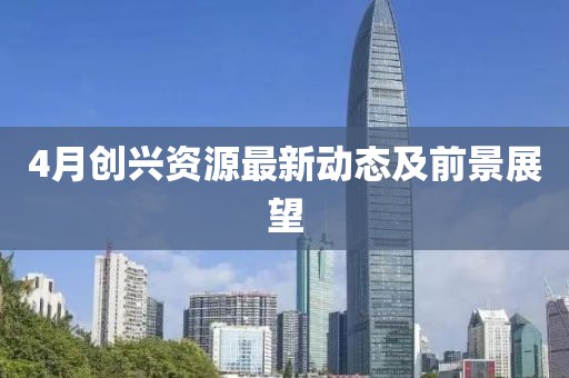 4月创兴资源最新动态及前景展望
