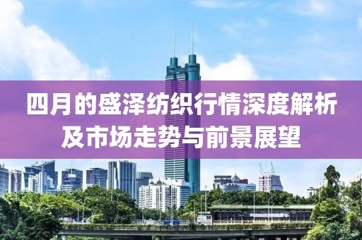 四月的盛泽纺织行情深度解析及市场走势与前景展望