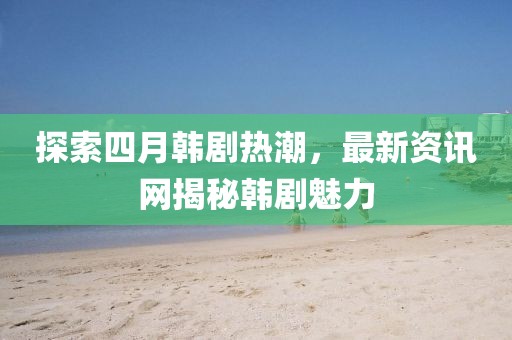 探索四月韩剧热潮，最新资讯网揭秘韩剧魅力