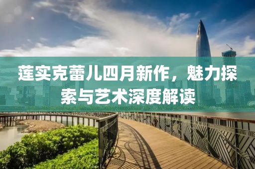 莲实克蕾儿四月新作，魅力探索与艺术深度解读
