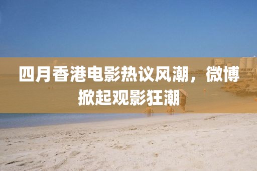 四月香港电影热议风潮，微博掀起观影狂潮