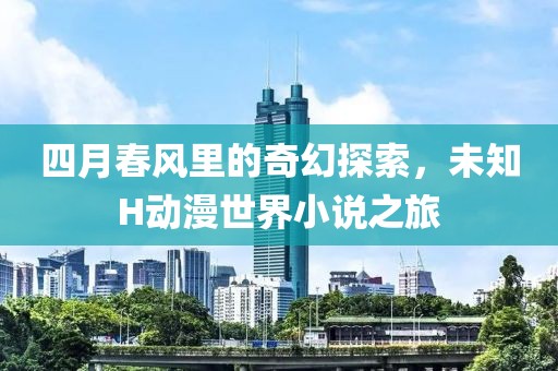 四月春风里的奇幻探索，未知H动漫世界小说之旅