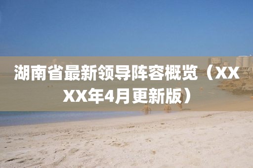 湖南省最新领导阵容概览（XXXX年4月更新版）