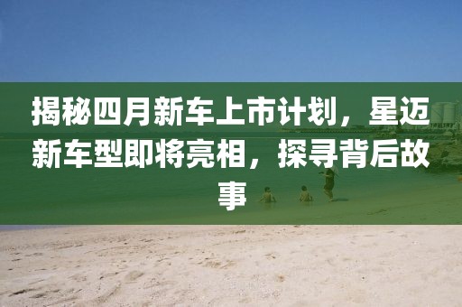 揭秘四月新车上市计划，星迈新车型即将亮相，探寻背后故事