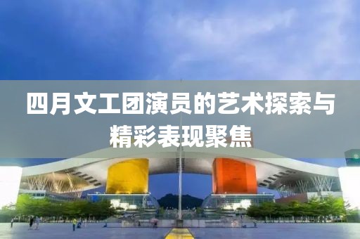 四月文工团演员的艺术探索与精彩表现聚焦