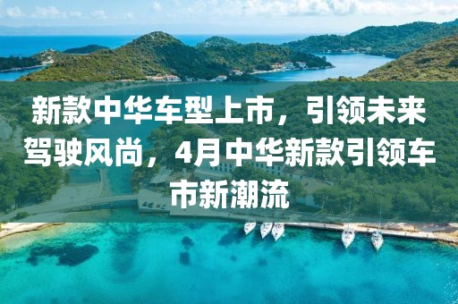 新款中华车型上市，引领未来驾驶风尚，4月中华新款引领车市新潮流