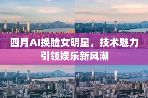 四月AI换脸女明星，技术魅力引领娱乐新风潮
